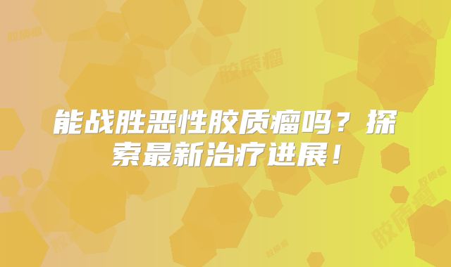 能战胜恶性胶质瘤吗？探索最新治疗进展！