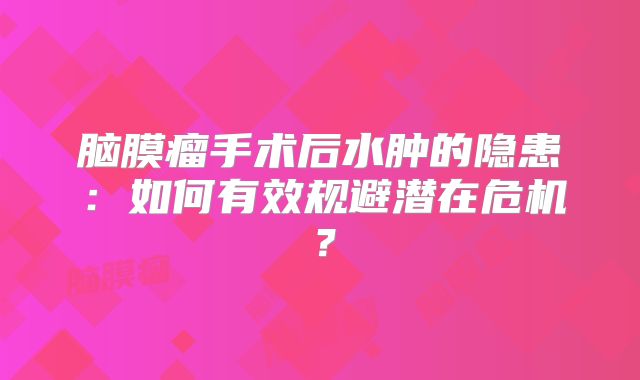 脑膜瘤手术后水肿的隐患：如何有效规避潜在危机？