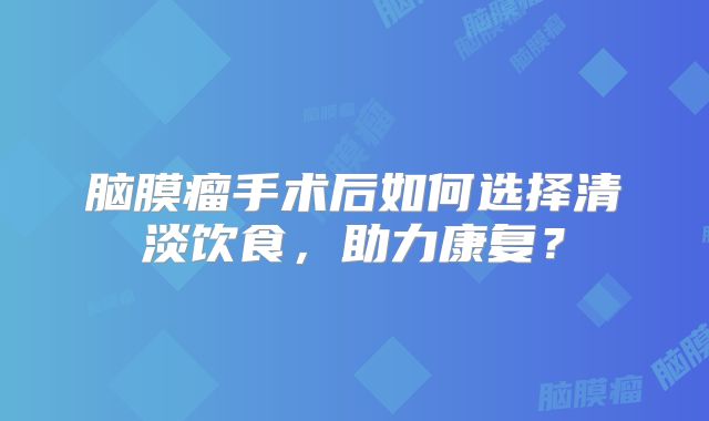 脑膜瘤手术后如何选择清淡饮食，助力康复？