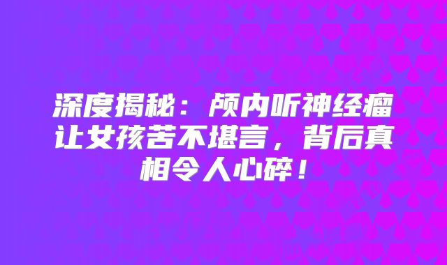 深度揭秘：颅内听神经瘤让女孩苦不堪言，背后真相令人心碎！
