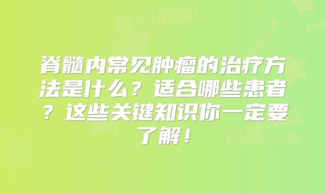 脊髓内常见肿瘤的治疗方法是什么？适合哪些患者？这些关键知识你一定要了解！
