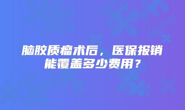 脑胶质瘤术后，医保报销能覆盖多少费用？