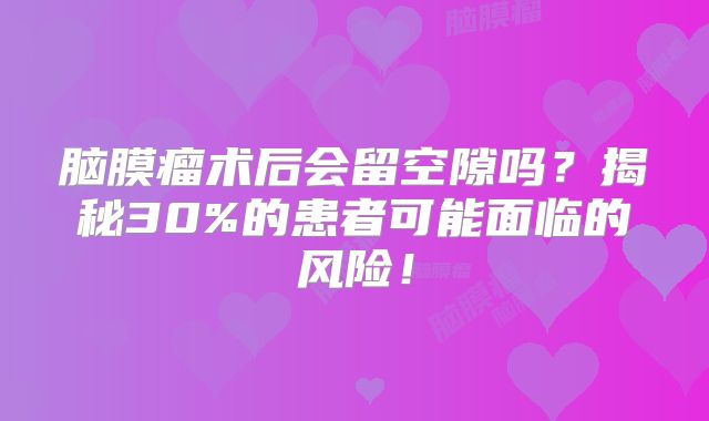 脑膜瘤术后会留空隙吗？揭秘30%的患者可能面临的风险！