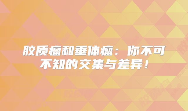 胶质瘤和垂体瘤：你不可不知的交集与差异！