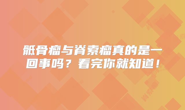 骶骨瘤与脊索瘤真的是一回事吗？看完你就知道！