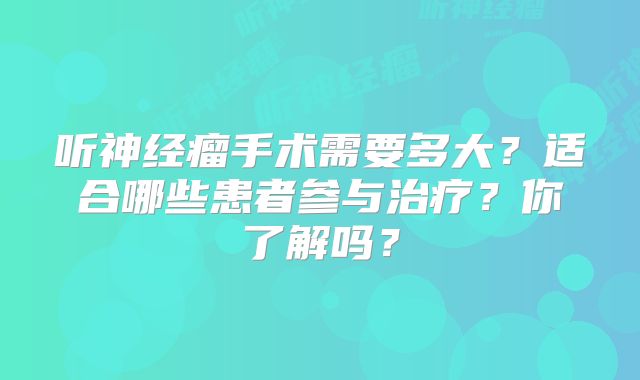 听神经瘤手术需要多大？适合哪些患者参与治疗？你了解吗？