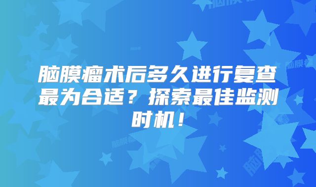 脑膜瘤术后多久进行复查最为合适？探索最佳监测时机！