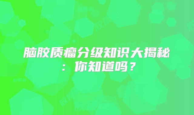 脑胶质瘤分级知识大揭秘：你知道吗？