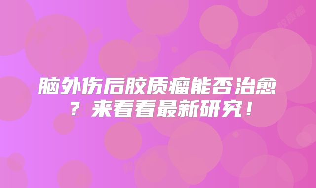 脑外伤后胶质瘤能否治愈？来看看最新研究！