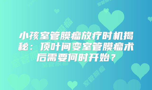 小孩室管膜瘤放疗时机揭秘：顶叶间变室管膜瘤术后需要何时开始？