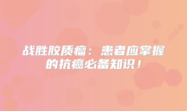战胜胶质瘤：患者应掌握的抗癌必备知识！