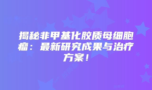 揭秘非甲基化胶质母细胞瘤：最新研究成果与治疗方案！