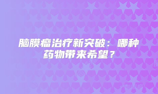 脑膜瘤治疗新突破：哪种药物带来希望？