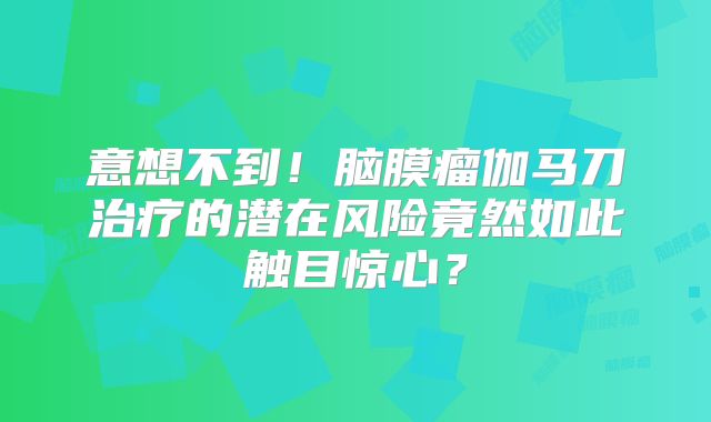 意想不到！脑膜瘤伽马刀治疗的潜在风险竟然如此触目惊心？