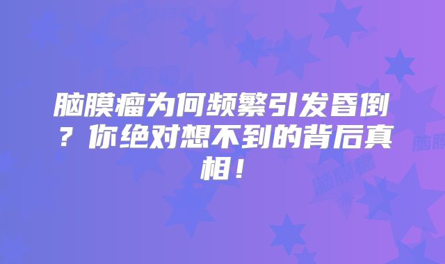 脑膜瘤为何频繁引发昏倒？你绝对想不到的背后真相！