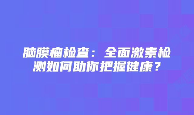 脑膜瘤检查：全面激素检测如何助你把握健康？