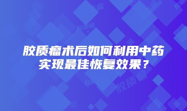 胶质瘤术后如何利用中药实现最佳恢复效果？