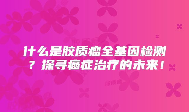 什么是胶质瘤全基因检测？探寻癌症治疗的未来！