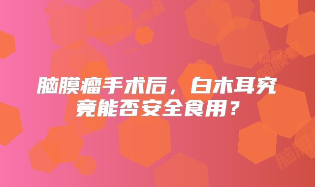 脑膜瘤手术后，白木耳究竟能否安全食用？