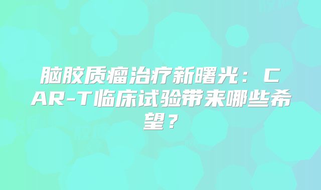 脑胶质瘤治疗新曙光：CAR-T临床试验带来哪些希望？