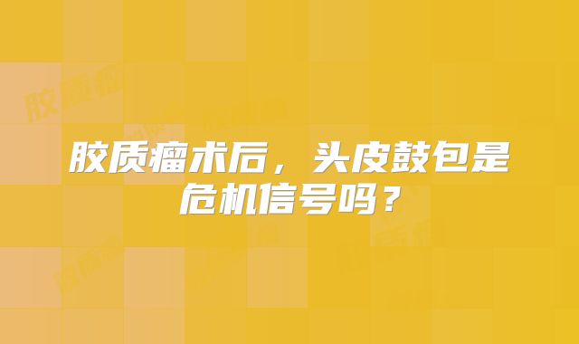 胶质瘤术后，头皮鼓包是危机信号吗？