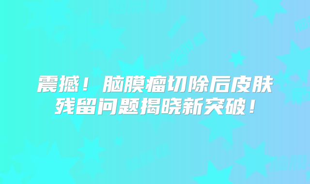 震撼！脑膜瘤切除后皮肤残留问题揭晓新突破！