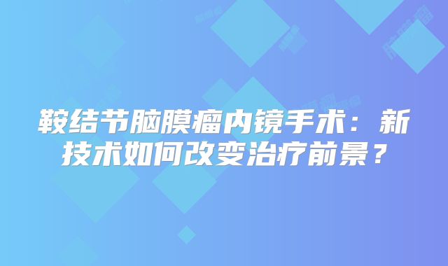 鞍结节脑膜瘤内镜手术：新技术如何改变治疗前景？