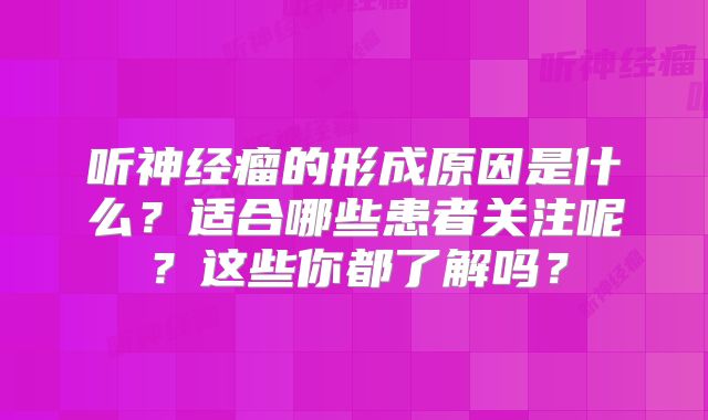 听神经瘤的形成原因是什么？适合哪些患者关注呢？这些你都了解吗？