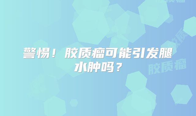 警惕！胶质瘤可能引发腿水肿吗？