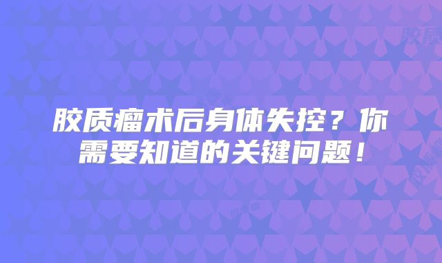 胶质瘤术后身体失控？你需要知道的关键问题！