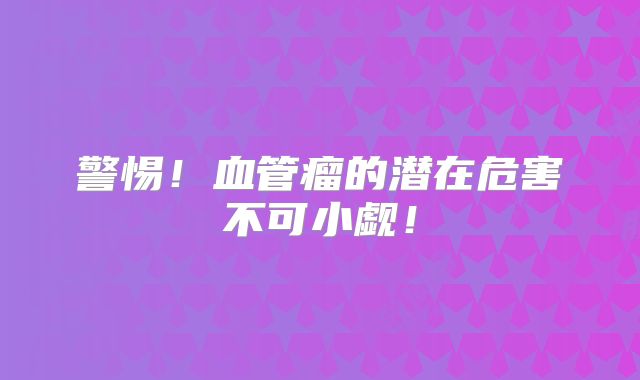 警惕！血管瘤的潜在危害不可小觑！