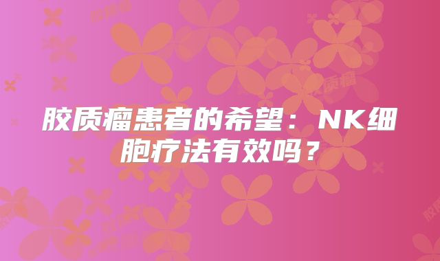 胶质瘤患者的希望：NK细胞疗法有效吗？