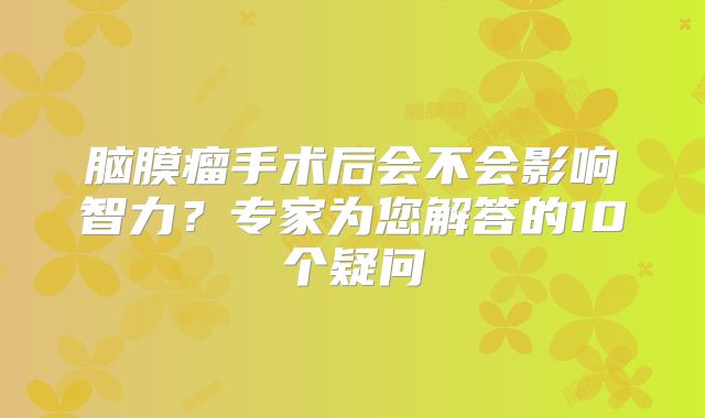 脑膜瘤手术后会不会影响智力？专家为您解答的10个疑问