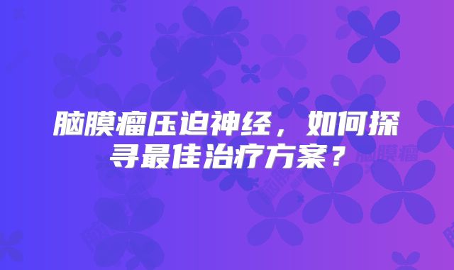 脑膜瘤压迫神经，如何探寻最佳治疗方案？