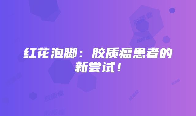 红花泡脚：胶质瘤患者的新尝试！