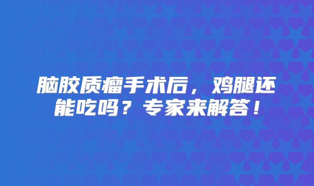 脑胶质瘤手术后，鸡腿还能吃吗？专家来解答！