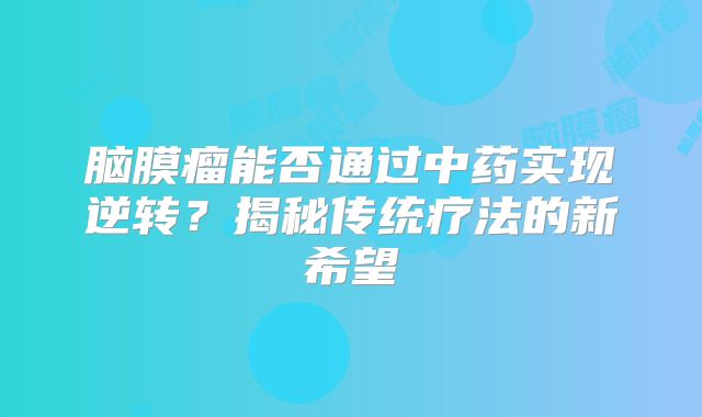 脑膜瘤能否通过中药实现逆转？揭秘传统疗法的新希望