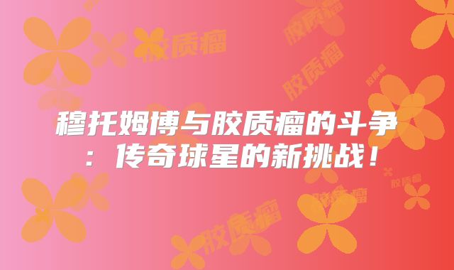 穆托姆博与胶质瘤的斗争：传奇球星的新挑战！