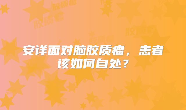 安详面对脑胶质瘤，患者该如何自处？