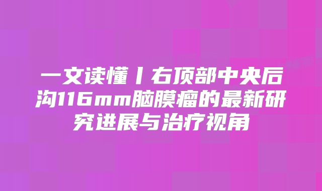 一文读懂丨右顶部中央后沟116mm脑膜瘤的最新研究进展与治疗视角