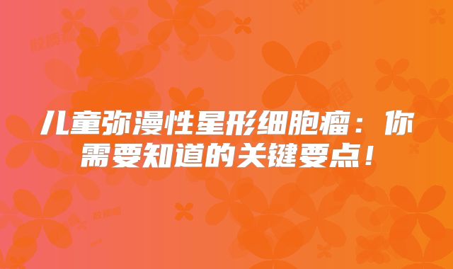 儿童弥漫性星形细胞瘤：你需要知道的关键要点！