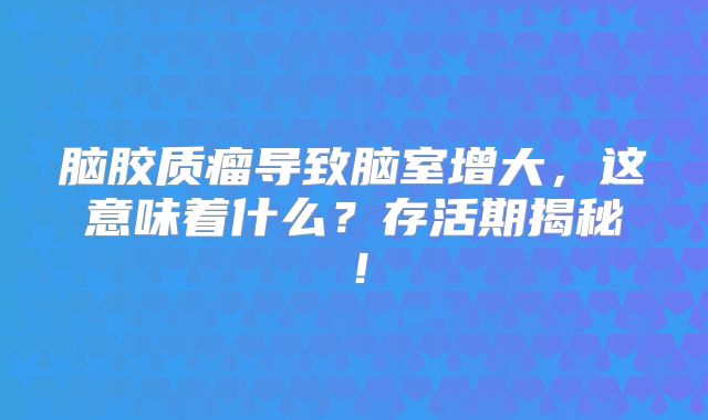 脑胶质瘤导致脑室增大，这意味着什么？存活期揭秘！
