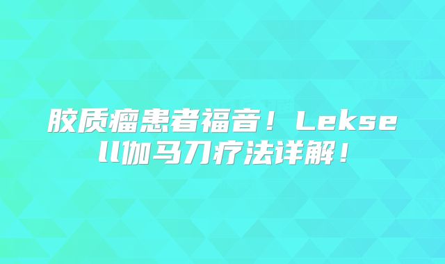 胶质瘤患者福音！Leksell伽马刀疗法详解！