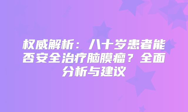 权威解析：八十岁患者能否安全治疗脑膜瘤？全面分析与建议