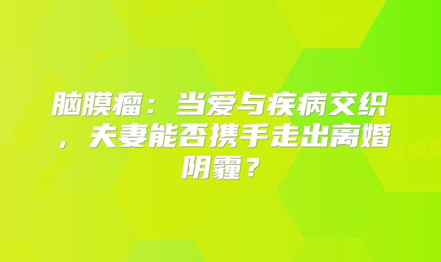 脑膜瘤：当爱与疾病交织，夫妻能否携手走出离婚阴霾？