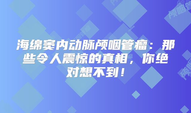海绵窦内动脉颅咽管瘤：那些令人震惊的真相，你绝对想不到！