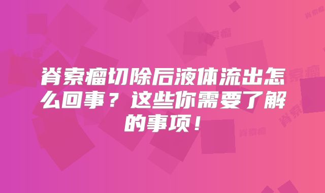 脊索瘤切除后液体流出怎么回事？这些你需要了解的事项！