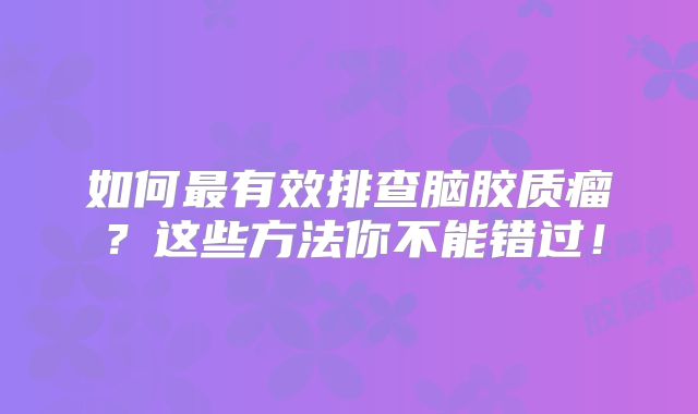 如何最有效排查脑胶质瘤？这些方法你不能错过！