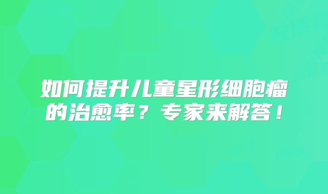如何提升儿童星形细胞瘤的治愈率？专家来解答！