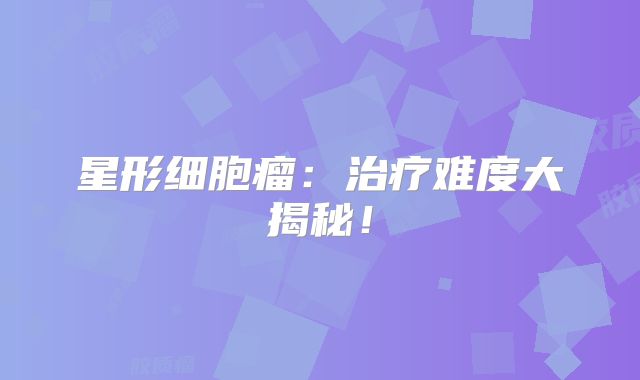 星形细胞瘤：治疗难度大揭秘！